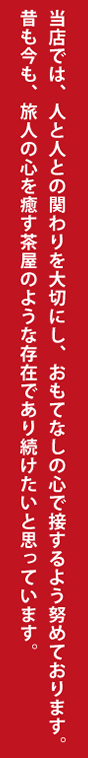 当店では、人と人との関わりを大切にし、 おもてなしの心で接するよう努めております。 昔も今も、旅人の心を癒す茶屋のような存在で あり続けたいと思っています。